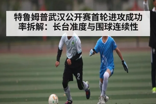 特鲁姆普武汉公开赛首轮进攻成功率拆解：长台准度与围球连续性